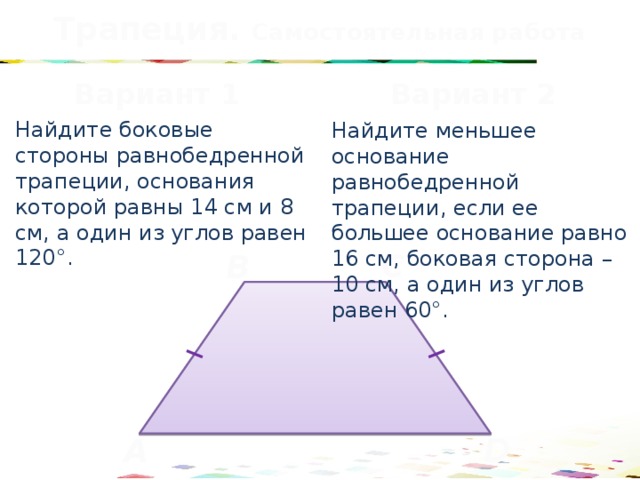 Трапеция. Самостоятельная работа Вариант 1 Вариант 2 Найдите боковые стороны равнобедренной трапеции, основания которой равны 14 см и 8 см, а один из углов равен 120°. Найдите меньшее основание равнобедренной трапеции, если ее большее основание равно 16 см, боковая сторона – 10 см, а один из углов равен 60°. C B D A 39 