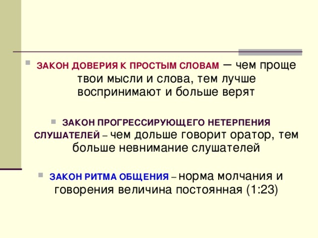   ЗАКОН ДОВЕРИЯ К ПРОСТЫМ СЛОВАМ – чем проще твои мысли и слова, тем лучше воспринимают и больше верят ЗАКОН ПРОГРЕССИРУЮЩЕГО НЕТЕРПЕНИЯ СЛУШАТЕЛЕЙ – чем дольше говорит оратор, тем больше невнимание слушателей  ЗАКОН РИТМА ОБЩЕНИЯ – норма молчания и говорения величина постоянная (1:23) 