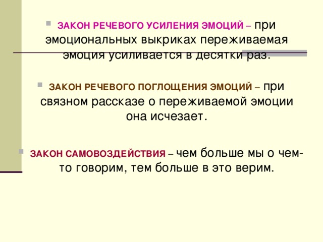 ЗАКОН РЕЧЕВОГО УСИЛЕНИЯ ЭМОЦИЙ – при эмоциональных выкриках переживаемая эмоция усиливается в десятки раз.  ЗАКОН РЕЧЕВОГО ПОГЛОЩЕНИЯ ЭМОЦИЙ – при связном рассказе о переживаемой эмоции она исчезает.  ЗАКОН САМОВОЗДЕЙСТВИЯ – чем больше мы о чем-то говорим, тем больше в это верим.  