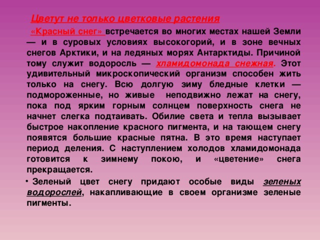 Цветут не только цветковые растения  «Красный снег» встречается во многих местах нашей Земли — и в суровых условиях высокогорий, и в зоне вечных снегов Арктики, и на ледяных морях Антарктиды. Причиной тому служит водоросль — хламидомонада снежная . Этот удивительный микроскопический организм способен жить только на снегу. Всю долгую зиму бледные клетки — подмороженные, но живые неподвижно лежат на снегу, пока под ярким горным солнцем поверхность снега не начнет слегка подтаивать. Обилие света и тепла вызывает быстрое накопление красного пигмента, и на тающем снегу появятся большие красные пятна. В это время наступает период деления. С наступлением холодов хламидомонада готовится к зимнему покою, и «цветение» снега прекращается. Зеленый цвет снегу придают особые виды зеленых водорослей , накапливающие в своем организме зеленые пигменты. 