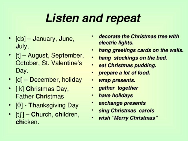 Listen and repeat decorate the Christmas tree with electric lights. hang greetings cards on the walls. hang stockings on the bed. eat Christmas pudding. prepare a lot of food. wrap presents. gather together have holidays exchange presents sing Christmas carols wish “Merry Christmas” [dз] – J anuary, J une, J uly, [t] – Augus t , Sep t ember, Oc t ober, St. Valen t ine’s Day. [d] – D ecember, holi d ay [ k] Ch ristmas Day, Father Ch ristmas [θ] - Th anksgiving Day [t∫] – Ch urch, ch ildren, ch icken. 