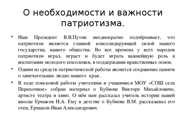 О необходимости и важности патриотизма. Наш Президент В.В.Путин неоднократно подчёркивает, что патриотизм является главной консолидирующей силой нашего государства, нашего общества. Во все времена у всех народов патриотизм играл, играет и будет играть важнейшую роль в воспитании молодого поколения, в поддержании нравственных основ. Одним из средств патриотической работы является сохранение памяти о замечательных людях нашего края . В ходе поисковой работы учителями и учащимися МОУ «СОШ села Перекопное» собран материал о Бубнове Викторе Михайловиче, артисте театра и кино. О нём нам рассказал учитель истории нашей школы Ермаков И.А. Ему в детстве о Бубнове В.М. рассказывал его отец, Ермаков Иван Александрович. 