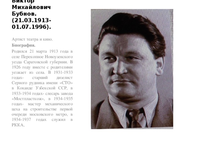 Виктор Михайлович Бубнов. (21.03.1913-01.07.1996). Артист театра и кино. Биография. Родился 21 марта 1913 года в селе Перекопное Новоузенского уезда Саратовской губернии. В 1926 году вместе с родителями уезжает из села. В 1931-1933 годах- старший дизелист Серного рудника имени «СТО» в Коканде Узбекской ССР, в 1933-1934 годах- слесарь завода «Мостпласткож», в 1934-1935 годах- мастер механического цеха на строительстве первой очереди московского метро, в 1934-1937 годах служил в РККА, 