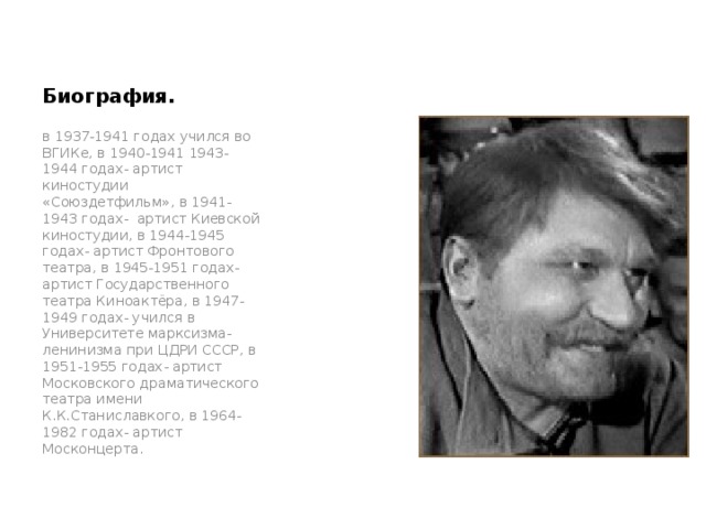 Биография. в 1937-1941 годах учился во ВГИКе, в 1940-1941 1943-1944 годах- артист киностудии «Союздетфильм», в 1941-1943 годах- артист Киевской киностудии, в 1944-1945 годах- артист Фронтового театра, в 1945-1951 годах- артист Государственного театра Киноактёра, в 1947-1949 годах- учился в Университете марксизма-ленинизма при ЦДРИ СССР, в 1951-1955 годах- артист Московского драматического театра имени К.К.Станиславкого, в 1964-1982 годах- артист Москонцерта. 