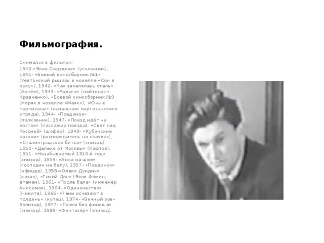 Фильмография. Снимался в фильмах: 1940-«Яков Свердлов» (уголовник), 1941- «Боевой киносборник №1» (тевтонский рыцарь в новелле «Сон в руку»), 1942- «Как закалялась сталь» (Артём), 1943- «Радуга» (лейтенант Кравченко), «Боевой киносборник №9 (моряк в новелле «Маяк»), «Юные партизаны» (начальник партизанского отряда), 1944- «Поединок» (полковник), 1947- «Поезд идёт на восток» (пассажир поезда), «Свет над Россией» (шофёр), 1949- «Кубанские казаки» (распорядитель на скачках), «Сталинградская битва» (эпизод), 1950- «Далеко от Москвы» (Карпов), 1951- «Незабываемый 1910-й год» (эпизод), 1954- «Анна на шее» (господин на балу), 1957- «Поединок» (офицер), 1958-«Олеко Дундич» (казак), «Тихий Дон» (Яков Фомин, атаман), 1961- «После бала» (инженер Анисимов), 1964- «Одиночество» (Никита), 1966- «Тени исчезают в полдень» (купец), 1974- «Вечный зов» 9эпизод), 1977- «Гонки без финиша» (эпизод), 1988- «Фантазёр» (эпизод). 