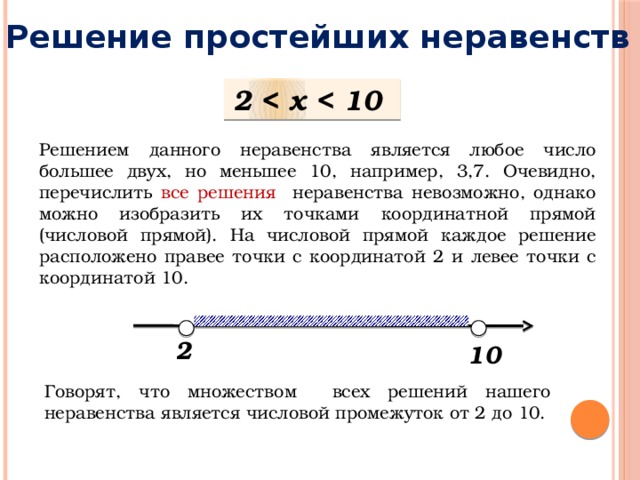 Решение простейших неравенств 2  Решением данного неравенства является любое число большее двух, но меньшее 10, например, 3,7. Очевидно, перечислить все решения неравенства невозможно, однако можно изобразить их точками координатной прямой (числовой прямой). На числовой прямой каждое решение расположено правее точки с координатой 2 и левее точки с координатой 10. 2 10 Говорят, что множеством всех решений нашего неравенства является числовой промежуток от 2 до 10. 