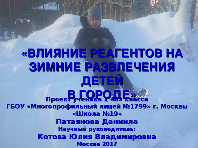 ПРОЕКТ «ВЛИЯНИЕ РЕАГЕНТОВ НА ЗИМНИЕ РАЗВЛЕЧЕНИЯ ДЕТЕЙ В ГОРОДЕ» Проект  ученика 1 «Б» класса ГБОУ «Многопрофильный лицей №1799» г. Москвы «Школа №19» Патаянова Даниила Научный руководитель: Котова Юлия Владимировна Москва 2017 