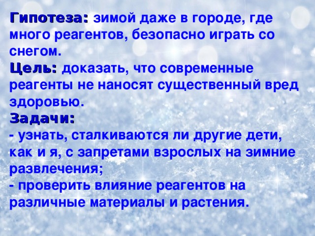 Гипотеза: зимой даже в городе, где много реагентов, безопасно играть со снегом. Цель: доказать, что современные реагенты не наносят существенный вред здоровью. Задачи:  - узнать, сталкиваются ли другие дети, как и я, с запретами взрослых  на зимние развлечения; - проверить влияние реагентов на различные материалы  и растения.  
