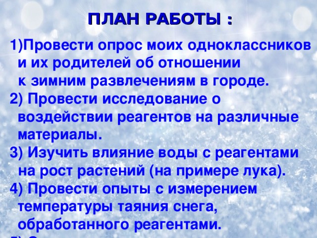 ПЛАН РАБОТЫ :   1)Провести опрос моих одноклассников и их родителей об отношении  к зимним развлечениям в городе.  2) Провести исследование о воздействии реагентов на различные материалы.  3) Изучить влияние воды с реагентами  на рост растений (на примере лука).  4) Провести опыты с измерением температуры таяния снега, обработанного реагентами.  5) Сделать выводы. 