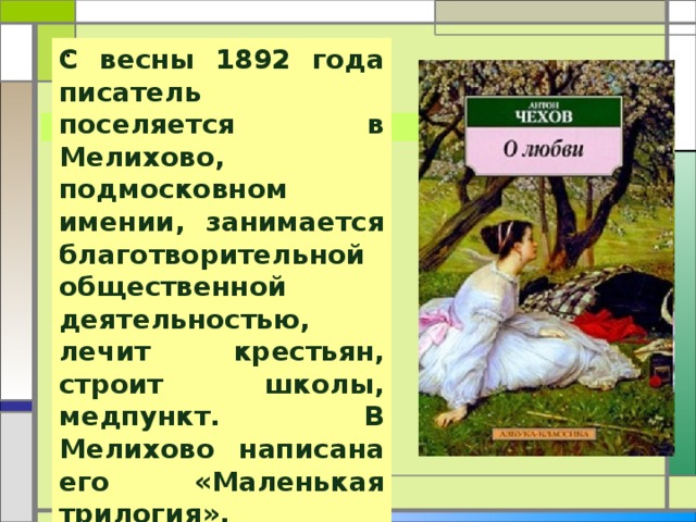 .  С весны 1892 года писатель поселяется в Мелихово, подмосковном имении, занимается благотворительной общественной деятельностью, лечит крестьян, строит школы, медпункт. В Мелихово написана его «Маленькая трилогия». 