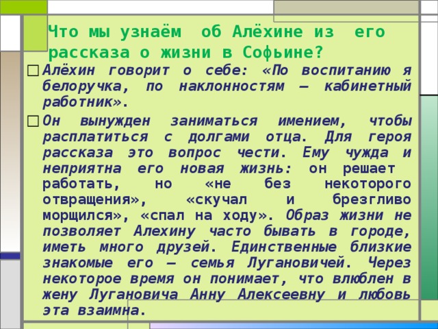 Что мы узнаём об Алёхине из его рассказа о жизни в Софьине? Алёхин говорит о себе: «По воспитанию я белоручка, по наклонностям – кабинетный работник». Он вынужден заниматься имением, чтобы расплатиться с долгами отца. Для героя рассказа это вопрос чести. Ему чужда и неприятна его новая жизнь: он решает работать, но «не без некоторого отвращения», «скучал и брезгливо морщился», «спал на ходу». Образ жизни не позволяет Алехину часто бывать в городе, иметь много друзей. Единственные близкие знакомые его – семья Лугановичей. Через некоторое время он понимает, что влюблен в жену Лугановича Анну Алексеевну и любовь эта взаимна. 
