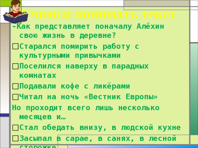 Учимся понимать текст -Как представляет поначалу Алёхин свою жизнь в деревне? Старался помирить работу с культурными привычками Поселился наверху в парадных комнатах Подавали кофе с ликёрами Читал на ночь «Вестник Европы» Но проходит всего лишь несколько месяцев и… Стал обедать внизу, в людской кухне Засыпал в сарае, в санях, в лесной сторожке. 
