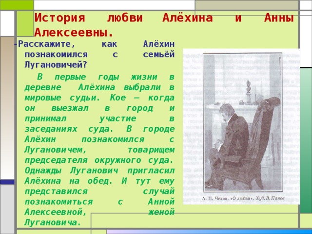  История любви  Алёхина и Анны Алексеевны.   -Расскажите, как Алёхин познакомился с семьёй Лугановичей?  В первые годы жизни в деревне Алёхина выбрали в мировые судьи. Кое – когда он выезжал в город и принимал участие в заседаниях суда. В городе Алёхин познакомился с Лугановичем, товарищем председателя окружного суда. Однажды Луганович пригласил Алёхина на обед. И тут ему представился случай познакомиться с Анной Алексеевной, женой Лугановича.  