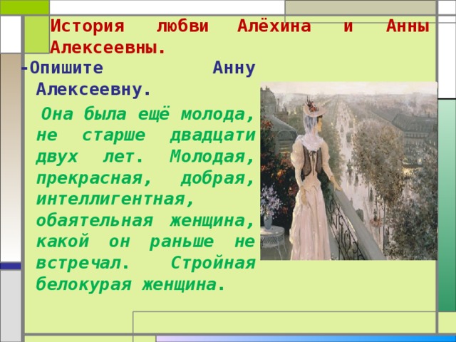  История любви  Алёхина и Анны Алексеевны.   -Опишите Анну Алексеевну .  Она была ещё молода, не старше двадцати двух лет. Молодая, прекрасная, добрая, интеллигентная, обаятельная женщина, какой он раньше не встречал. Стройная белокурая женщина. 