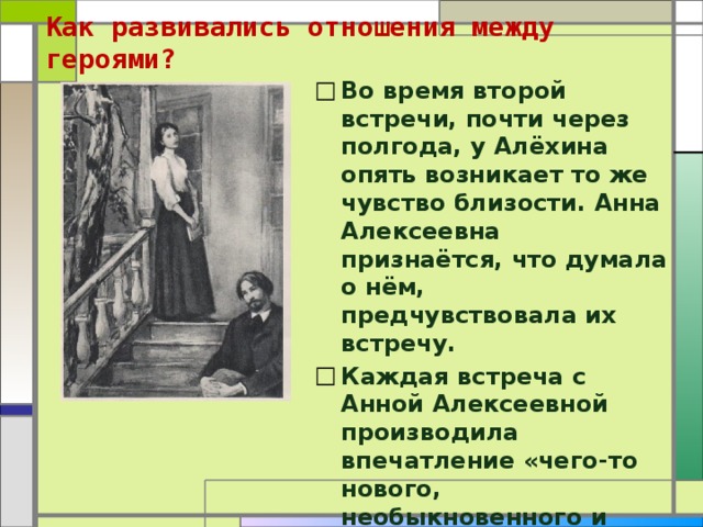 Как развивались отношения между героями?   Во время второй встречи, почти через полгода, у Алёхина опять возникает то же чувство близости. Анна Алексеевна признаётся, что думала о нём, предчувствовала их встречу. Каждая встреча с Анной Алексеевной производила впечатление «чего-то нового, необыкновенного и важного» для героя рассказа. 