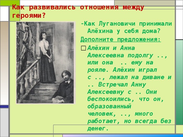 Как развивались отношения между героями?   - Как Лугановичи принимали Алёхина у себя дома? Дополните предложения: Алёхин и Анна Алексеевна подолгу .., или она .. ему на рояле. Алёхин играл с .., лежал на диване и .. Встречал Анну Алексеевну с .. Они беспокоились, что он, образованный человек, .., много работает, но всегда без денег. 