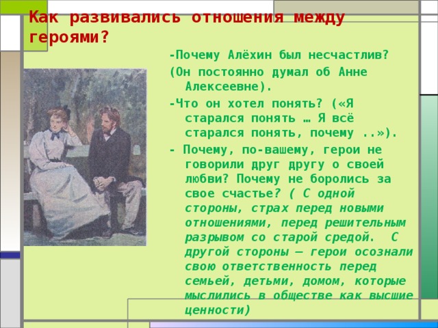 Как развивались отношения между героями?   -Почему Алёхин был несчастлив? (Он постоянно думал об Анне Алексеевне). -Что он хотел понять? («Я старался понять … Я всё старался понять, почему ..»). - Почему, по-вашему, герои не говорили друг другу о своей любви? Почему не боролись за свое счастье ? ( С одной стороны, страх перед новыми отношениями, перед решительным разрывом со старой средой. С другой стороны – герои осознали свою ответственность перед семьей, детьми, домом, которые мыслились в обществе как высшие ценности)  