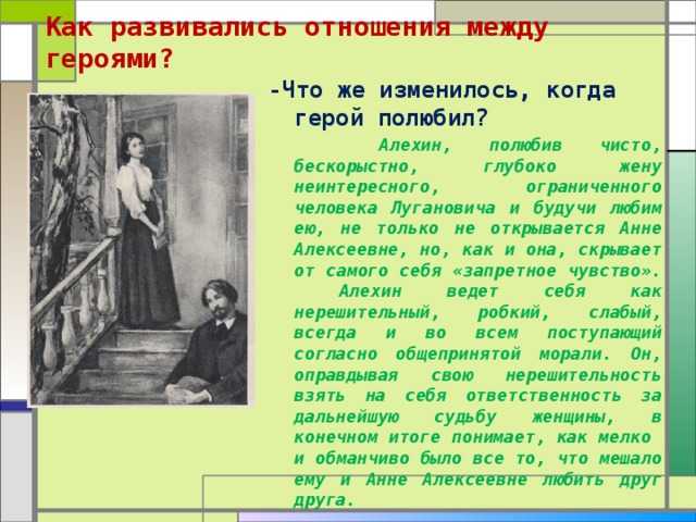 Как развивались отношения между героями?   -Что же изменилось, когда герой полюбил?  Алехин, полюбив чисто, бескорыстно, глубоко жену неинтересного, ограниченного человека Лугановича и будучи любим ею, не только не открывается Анне Алексеевне, но, как и она, скрывает от самого себя «запретное чувство». Алехин ведет себя как нерешительный, робкий, слабый, всегда и во всем поступающий согласно общепринятой морали. Он, оправдывая свою нерешительность взять на себя ответственность за дальнейшую судьбу женщины, в конечном итоге понимает, как мелко и обманчиво было все то, что мешало ему и Анне Алексеевне любить друг друга.  