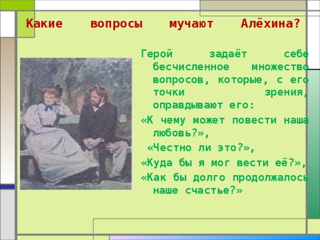  Какие вопросы мучают Алёхина?   Герой задаёт себе бесчисленное множество вопросов, которые, с его точки зрения, оправдывают его: «К чему может повести наша любовь?»,  «Честно ли это?», «Куда бы я мог вести её?», «Как бы долго продолжалось наше счастье?»  