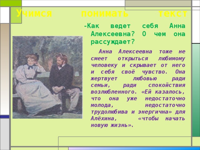  Учимся понимать текст   -Как ведет себя Анна Алексеевна? О чем она рассуждает?  Анна Алексеевна тоже не смеет открыться любимому человеку и скрывает от него и себя своё чувство. Она жертвует любовью ради семьи, ради спокойствия возлюбленного. «Ей казалось, что она уже недостаточно молода, недостаточно трудолюбива и энергична» для Алёхина, «чтобы начать новую жизнь».  