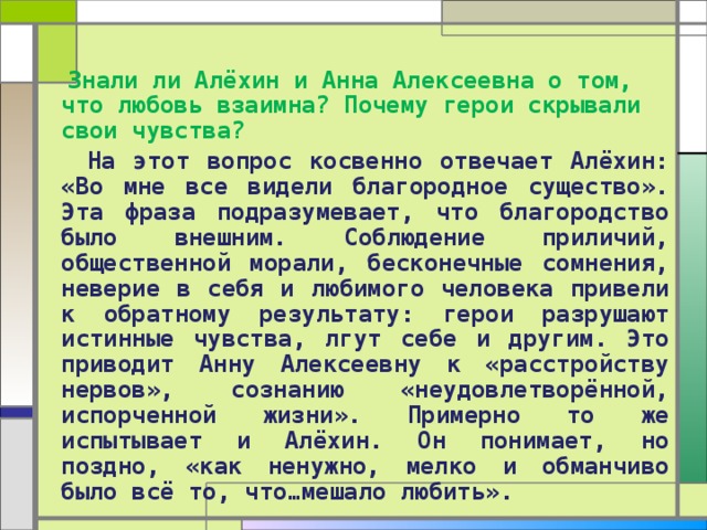  Знали ли Алёхин и Анна Алексеевна о том, что любовь взаимна? Почему герои скрывали свои чувства?  На этот вопрос косвенно отвечает Алёхин: «Во мне все видели благородное существо». Эта фраза подразумевает, что благородство было внешним. Соблюдение приличий, общественной морали, бесконечные сомнения, неверие в себя и любимого человека привели к обратному результату: герои разрушают истинные чувства, лгут себе и другим. Это приводит Анну Алексеевну к «расстройству нервов», сознанию «неудовлетворённой, испорченной жизни». Примерно то же испытывает и Алёхин. Он понимает, но поздно, «как ненужно, мелко и обманчиво было всё то, что…мешало любить». 