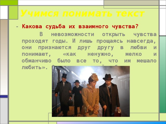  Учимся понимать текст - Какова судьба их взаимного чувства?  В невозможности открыть чувства проходят годы. И лишь прощаясь навсегда, они признаются друг другу в любви и понимают, «как ненужно, мелко и обманчиво было все то, что им мешало любить». Они сделали свой выбор. 