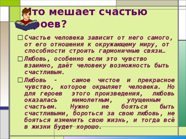  Что мешает счастью героев? Счастье человека зависит от него самого, от его отношения к окружающему миру, от способности строить гармоничные связи… Любовь, особенно если это чувство взаимно, даёт человеку возможность быть счастливым. Любовь - самое чистое и прекрасное чувство, которое окрыляет человека. Но для героев этого произведения, любовь оказалась мимолетным, упущенным счастьем. Нужно не бояться быть счастливыми, бороться за свою любовь, не бояться изменить свою жизнь, и тогда всё в жизни будет хорошо.  