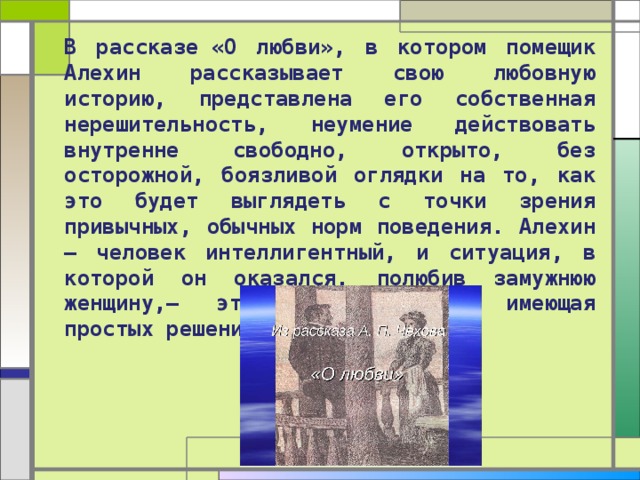 В рассказе «О любви», в котором помещик Алехин рассказывает свою любовную историю, представлена его собственная нерешительность, неумение действовать внутренне свободно, открыто, без осторожной, боязливой оглядки на то, как это будет выглядеть с точки зрения привычных, обычных норм поведения. Алехин — человек интеллигентный, и ситуация, в которой он оказался, полюбив замужнюю женщину,— это ситуация, не имеющая простых решений. 