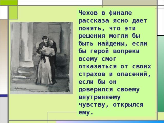 Чехов в финале рассказа ясно дает понять, что эти решения могли бы быть найдены, если бы герой вопреки всему смог отказаться от своих страхов и опасений, если бы он доверился своему внутреннему чувству, открылся ему. 