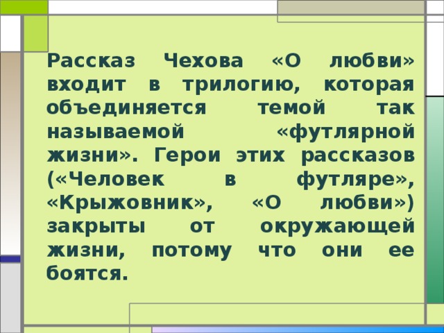 Рассказ Чехова «О любви» входит в трилогию, которая объединяется темой так называемой «футлярной жизни». Герои этих рассказов («Человек в футляре», «Крыжовник», «О любви») закрыты от окружающей жизни, потому что они ее боятся. 