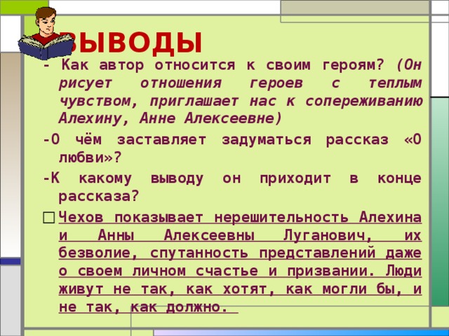  ВЫВОДЫ - Как автор относится к своим героям? (Он рисует отношения героев с теплым чувством, приглашает нас к сопереживанию Алехину, Анне Алексеевне) -О чём заставляет задуматься рассказ «О любви»? -К какому выводу он приходит в конце рассказа? Чехов показывает нерешительность Алехина и Анны Алексеевны Луганович, их безволие, спутанность представлений даже о своем личном сча­стье и призвании. Люди живут не так, как хотят, как могли бы, и не так, как должно.  