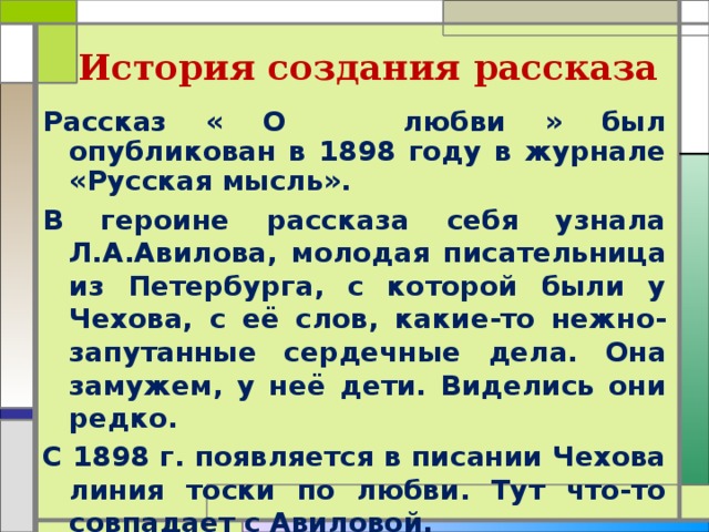 История создания рассказа Рассказ « О любви » был опубликован в 1898 году в журнале «Русская мысль». В героине рассказа себя узнала Л.А.Авилова, молодая писательница из Петербурга, с которой были у Чехова, с её слов, какие-то нежно-запутанные сердечные дела. Она замужем, у неё дети. Виделись они редко. С 1898 г. появляется в писании Чехова линия тоски по любви. Тут что-то совпадает с Авиловой.  