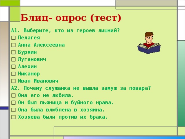 Блиц- опрос (тест) А1. Выберите, кто из героев лишний? Пелагея Анна Алексеевна Бурмин Луганович Алехин Никанор Иван Иванович А2. Почему служанка не вышла замуж за повара? Она его не любила. Он был пьяница и буйного нрава. Она была влюблена в хозяина. Хозяева были против их брака. 