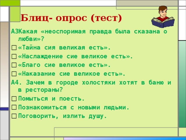 Блиц- опрос (тест) А3Какая «неоспоримая правда была сказана о любви»? «Тайна сия великая есть». «Наслаждение сие великое есть». «Благо сие великое есть». «Наказание сие великое есть». А4. Зачем в городе холостяки хотят в баню и в рестораны? Помыться и поесть. Познакомиться с новыми людьми. Поговорить, излить душу. 