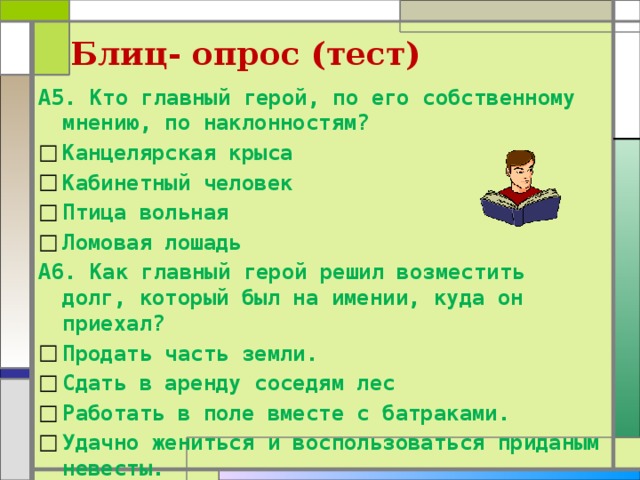 Блиц- опрос (тест) А5. Кто главный герой, по его собственному мнению, по наклонностям? Канцелярская крыса Кабинетный человек Птица вольная Ломовая лошадь А6. Как главный герой решил возместить долг, который был на имении, куда он приехал? Продать часть земли. Сдать в аренду соседям лес Работать в поле вместе с батраками. Удачно жениться и воспользоваться приданым невесты. 