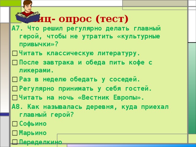Блиц- опрос (тест) А7. Что решил регулярно делать главный герой, чтобы не утратить «культурные привычки»? Читать классическую литературу. После завтрака и обеда пить кофе с ликерами. Раз в неделю обедать у соседей. Регулярно принимать у себя гостей. Читать на ночь «Вестник Европы». А8. Как называлась деревня, куда приехал главный герой? Софьино Марьино Переделкино Ясная Поляна 