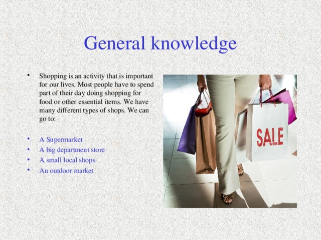 General knowledge Shopping is an activity that is important for our lives. Most people have to spend part of their day doing shopping for food or other essential items. We have many different types of shops. We can go to:  A Supermarket A big department store A small local shops An outdoor market  