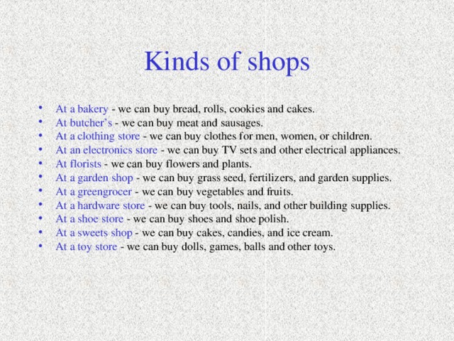 Kinds of shops At a bakery - we can buy bread, rolls, cookies and cakes. At butcher’s - we can buy meat and sausages. At a clothing store - we can buy clothes for men, women, or children. At an electronics store - we can buy TV sets and other electrical appliances. At florists - we can buy flowers and plants. At a garden shop - we can buy grass seed, fertilizers, and garden supplies. At a greengrocer - we can buy vegetables and fruits. At a hardware store - we can buy tools, nails, and other building supplies. At a shoe store - we can buy shoes and shoe polish. At a sweets shop - we can buy cakes, candies, and ice cream. At a toy store - we can buy dolls, games, balls and other toys. 