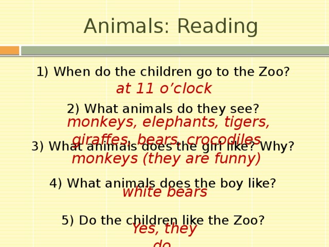 Animals: Reading 1) When do the children go to the Zoo? 2) What animals do they see? 3) What animals does the girl like? Why? 4) What animals does the boy like? 5) Do the children like the Zoo? at 11 o’clock monkeys, elephants, tigers, giraffes, bears, crocodiles  monkeys (they are funny)  white bears  Yes, they do  