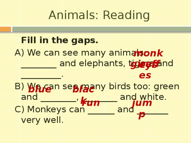 Animals: Reading   Fill in the gaps. A) We can see many animals: ________ and elephants, tigers and _________. B) We can see many birds too: green and ________, ________ and white. C) Monkeys can ______ and _______ very well. monkeys giraffes blue black run jump 