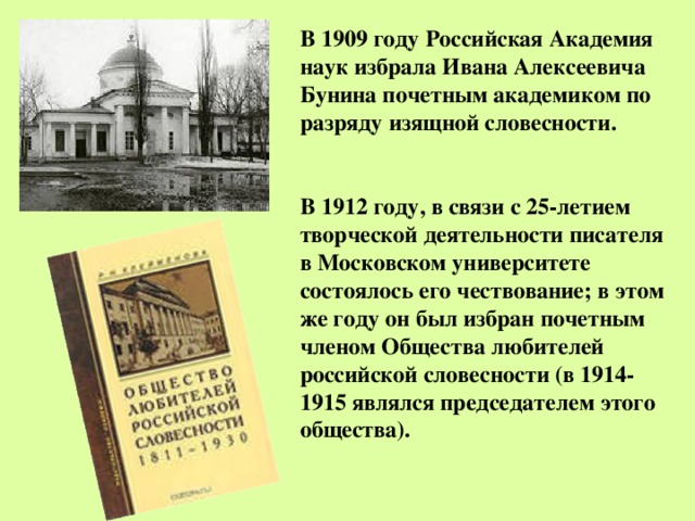 В 1909 году Российская Академия наук избрала Ивана Алексеевича Бунина почетным академиком по разряду изящной словесности.   В 1912 году, в связи с 25-летием творческой деятельности писателя в Московском университете состоялось его чествование; в этом же году он был избран почетным членом Общества любителей российской словесности (в 1914-1915 являлся председателем этого общества). 