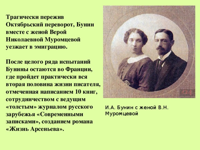  Трагически пережив Октябрьский переворот, Бунин вместе с женой Верой Николаевной Муромцевой уезжает в эмиграцию.  После целого ряда испытаний Бунины остаются во Франции, где пройдет практически вся вторая половина жизни писателя, отмеченная написанием 10 книг, сотрудничеством с ведущим «толстым» журналом русского зарубежья «Современными записками», созданием романа «Жизнь Арсеньева». И.А. Бунин с женой В.Н. Муромцевой 
