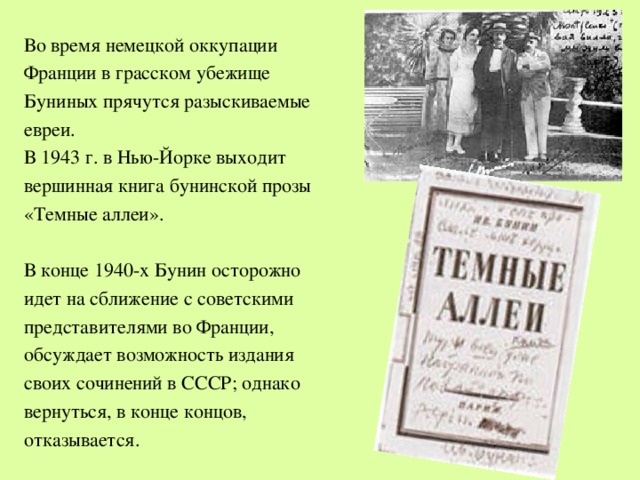 Во время немецкой оккупации Франции в грасском убежище Буниных прячутся разыскиваемые евреи. В 1943 г. в Нью-Йорке выходит вершинная книга бунинской прозы «Темные аллеи». В конце 1940-х Бунин осторожно идет на сближение с советскими представителями во Франции, обсуждает возможность издания своих сочинений в СССР; однако вернуться, в конце концов, отказывается. 