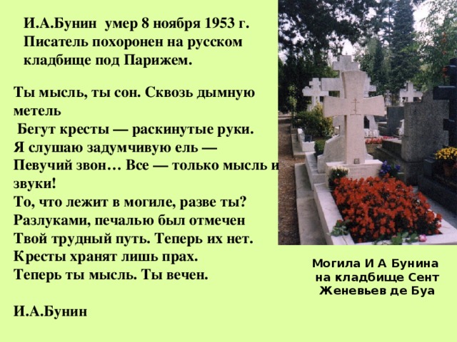 И.А.Бунин умер 8 ноября 1953 г. Писатель похоронен на русском кладбище под Парижем.  Ты мысль, ты сон. Сквозь дымную метель  Бегут кресты — раскинутые руки. Я слушаю задумчивую ель — Певучий звон… Все — только мысль и звуки! То, что лежит в могиле, разве ты? Разлуками, печалью был отмечен Твой трудный путь. Теперь их нет. Кресты хранят лишь прах. Теперь ты мысль. Ты вечен.  И.А.Бунин Могила И А Бунина на кладбище Сент Женевьев де Буа 