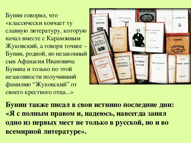Бунин говорил, что «классически кончает ту славную литературу, которую начал вместе с Карамзиным Жуковский, а говоря точнее – Бунин, родной, но незаконный сын Афанасия Ивановича Бунина и только по этой незаконности получивший фамилию “Жуковский” от своего крестного отца...» Бунин также писал в свои истинно последние дни: «Я с полным правом и, надеюсь, навсегда занял одно из первых мест не только в русской, но и во всемирной литературе». 