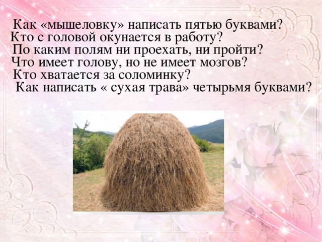 Как «мышеловку» написать пятью буквами? Кто с головой окунается в работу? По каким полям ни проехать, ни пройти? Что имеет голову, но не имеет мозгов? Кто хватается за соломинку? Как написать « сухая трава» четырьмя буквами?