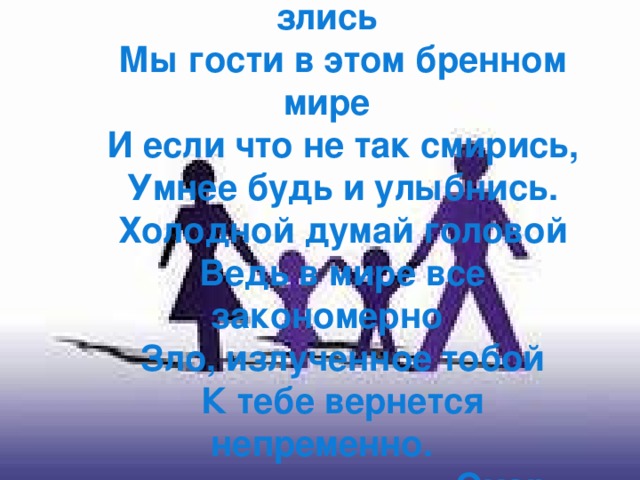  Других не зли и сам  не злись Мы гости в этом бренном мире И если что не так смирись, Умнее будь и улыбнись. Холодной думай головой Ведь в мире все закономерно Зло, излученное тобой К тебе вернется непременно.  Омар Хайям 