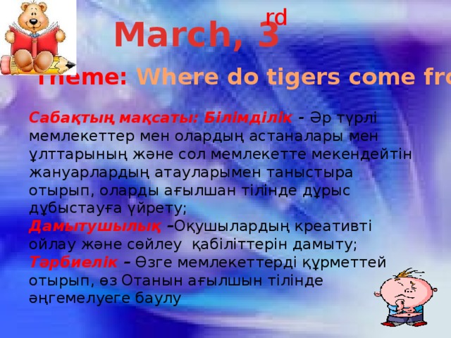 rd March, 3 Theme: Where do tigers come from? Сабақтың мақсаты: Білімділік - Әр түрлі мемлекеттер мен олардың астаналары мен ұлттарының және сол мемлекетте мекендейтін жануарлардың атауларымен таныстыра отырып, оларды ағылшан тілінде дұрыс дұбыстауға үйрету; Дамытушылық – Оқушылардың креативті ойлау және сөйлеу қабіліттерін дамыту; Тәрбиелік –  Өзге мемлекеттерді құрметтей отырып, өз Отанын ағылшын тілінде әңгемелуеге баулу 
