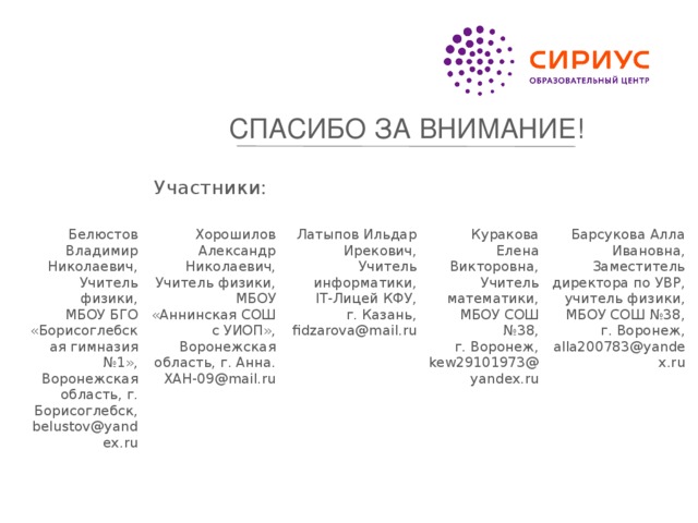 СПАСИБО ЗА ВНИМАНИЕ! Участники: Белюстов Владимир Николаевич, Учитель физики, Хорошилов Александр Николаевич, Латыпов Ильдар Ирекович, МБОУ БГО «Борисоглебская гимназия №1», Учитель физики, Воронежская область, г. Борисоглебск, Куракова Елена Викторовна, Учитель информатики, МБОУ «Аннинская СОШ с УИОП», Барсукова Алла Ивановна, Заместитель директора по УВР, учитель физики, belustov@yandex.ru IT-Лицей КФУ, Учитель математики, Воронежская область, г. Анна. МБОУ СОШ №38, XAH-09@mail.ru г. Казань, МБОУ СОШ №38, fidzarova@mail.ru г. Воронеж, г. Воронеж, kew29101973@yandex.ru alla200783@yandex.ru 