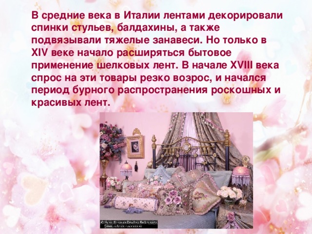 В средние века в Италии лентами декорировали спинки стульев, балдахины, а также подвязывали тяжелые занавеси. Но только в XIV веке начало расширяться бытовое применение шелковых лент. В начале XVIII века спрос на эти товары резко возрос, и начался период бурного распространения роскошных и красивых лент.  